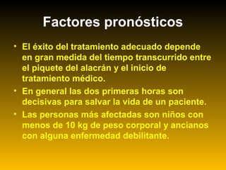 Factores pronósticos
• El éxito del tratamiento adecuado depende
en gran medida del tiempo transcurrido entre
el piquete del alacrán y el inicio de
tratamiento médico.
• En general las dos primeras horas son
decisivas para salvar la vida de un paciente.
• Las personas más afectadas son niños con
menos de 10 kg de peso corporal y ancianos
con alguna enfermedad debilitante.
 