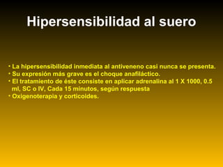 Hipersensibilidad al suero
• La hipersensibilidad inmediata al antiveneno casi nunca se presenta.
• Su expresión más grave es el choque anafiláctico.
• El tratamiento de éste consiste en aplicar adrenalina al 1 X 1000, 0.5
ml, SC o IV, Cada 15 minutos, según respuesta
• Oxigenoterapia y corticoides.
 