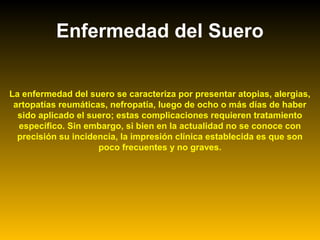 Enfermedad del Suero
La enfermedad del suero se caracteriza por presentar atopias, alergias,
artopatías reumáticas, nefropatía, luego de ocho o más días de haber
sido aplicado el suero; estas complicaciones requieren tratamiento
específico. Sin embargo, si bien en la actualidad no se conoce con
precisión su incidencia, la impresión clínica establecida es que son
poco frecuentes y no graves.
 