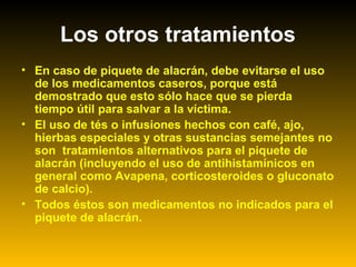 Los otros tratamientos
• En caso de piquete de alacrán, debe evitarse el uso
de los medicamentos caseros, porque está
demostrado que esto sólo hace que se pierda
tiempo útil para salvar a la víctima.
• El uso de tés o infusiones hechos con café, ajo,
hierbas especiales y otras sustancias semejantes no
son tratamientos alternativos para el piquete de
alacrán (incluyendo el uso de antihistamínicos en
general como Avapena, corticosteroides o gluconato
de calcio).
• Todos éstos son medicamentos no indicados para el
piquete de alacrán.
 