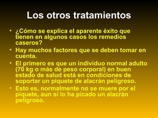 • ¿Cómo se explica el aparente éxito que
tienen en algunos casos los remedios
caseros?
• Hay muchos factores que se deben tomar en
cuenta.
• El primero es que un individuo normal adulto
(70 kg o más de peso corporal) en buen
estado de salud está en condiciones de
soportar un piquete de alacrán peligroso.
• Esto es, normalmente no se muere por el
piquete, aun si lo ha picado un alacrán
peligroso.
Los otros tratamientos
 