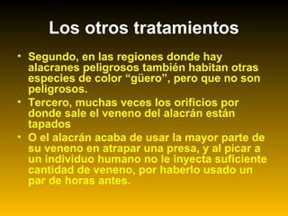 • Segundo, en las regiones donde hay
alacranes peligrosos también habitan otras
especies de color “güero”, pero que no son
peligrosos.
• Tercero, muchas veces los orificios por
donde sale el veneno del alacrán están
tapados
• O el alacrán acaba de usar la mayor parte de
su veneno en atrapar una presa, y al picar a
un individuo humano no le inyecta suficiente
cantidad de veneno, por haberlo usado un
par de horas antes.
Los otros tratamientos
 