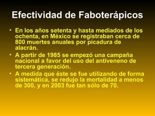 Efectividad de Faboterápicos
• En los años setenta y hasta mediados de los
ochenta, en México se registraban cerca de
800 muertes anuales por picadura de
alacrán.
• A partir de 1985 se empezó una campaña
nacional a favor del uso del antiveneno de
tercera generación.
• A medida que éste se fue utilizando de forma
sistemática, se redujo la mortalidad a menos
de 300, y en 2003 fue tan sólo de 70.
 