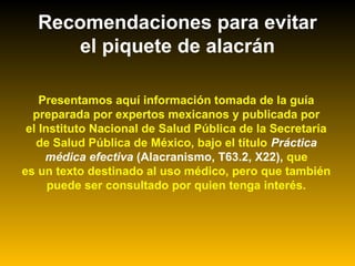 Recomendaciones para evitar
el piquete de alacrán
Presentamos aquí información tomada de la guía
preparada por expertos mexicanos y publicada por
el Instituto Nacional de Salud Pública de la Secretaría
de Salud Pública de México, bajo el título Práctica
médica efectiva (Alacranismo, T63.2, X22), que
es un texto destinado al uso médico, pero que también
puede ser consultado por quien tenga interés.
 