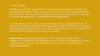 1° CASO CLINICO
Paciente masculino de 1 año de edad, sin antecedentes patológicos ; es llevado a la
guardia del hospital San Roque ; por presentar un cuadro de dolor asociado a aumento
del volumen de miembro superior derecho de 4 horas de evolución que 1 hora previa a
la consulta agrega vomitos , irritabilidad y dificultad respiratoria.
La mama refiere que a las pocas horas de acostarlo, su hijo se despertó llorando y al
alzarlo noto un leve enrojecimiento en el brazo derecho del niño. También nos comenta
que al revisar las sabanas del niño vio un alacrán, pero no sabia si era o no venenoso, es
por esto que lleva el alacrán en un frasco a la guardia.
Examen físico: frecuencia respiratoria de 10/min, frecuencia cardiaca 70/min,
hipotérmico. Presenta diaforesis ,sialorrea, broncorrea, dolor a la palpación en miembro
superior derecho , así como a la movilización activa y pasiva. Se auscultan rales
crepitantes bibasales.
 