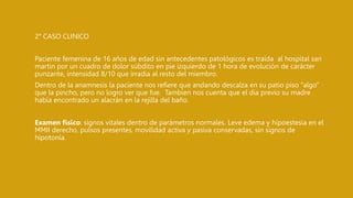 2° CASO CLINICO
Paciente femenina de 16 años de edad sin antecedentes patológicos es traída al hospital san
martin por un cuadro de dolor súbdito en pie izquierdo de 1 hora de evolución de carácter
punzante, intensidad 8/10 que irradia al resto del miembro.
Dentro de la anamnesis la paciente nos refiere que andando descalza en su patio piso “algo”
que la pincho, pero no logro ver que fue. Tambien nos cuenta que el dia previo su madre
había encontrado un alacrán en la rejilla del baño.
Examen físico: signos vitales dentro de parámetros normales. Leve edema y hipoestesia en el
MMII derecho, pulsos presentes, movilidad activa y pasiva conservadas, sin signos de
hipotonía.
 