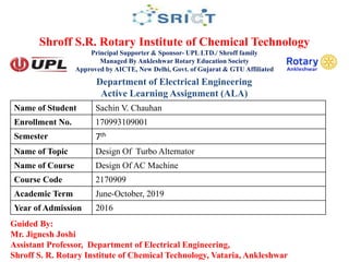 Shroff S.R. Rotary Institute of Chemical Technology
Principal Supporter & Sponsor- UPL LTD./ Shroff family
Managed By Ankleshwar Rotary Education Society
Approved by AICTE, New Delhi, Govt. of Gujarat & GTU Affiliated
Guided By:
Mr. Jignesh Joshi
Assistant Professor, Department of Electrical Engineering,
Shroff S. R. Rotary Institute of Chemical Technology, Vataria, Ankleshwar
Name of Student Sachin V. Chauhan
Enrollment No. 170993109001
Semester 7th
Name of Topic Design Of Turbo Alternator
Name of Course Design Of AC Machine
Course Code 2170909
Academic Term June-October, 2019
Year of Admission 2016
Department of Electrical Engineering
Active Learning Assignment (ALA)
 