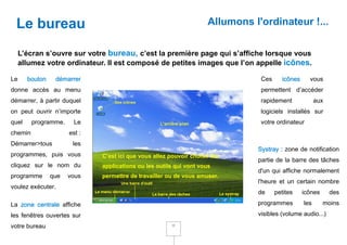 Le bureau                                                           Allumons l'ordinateur !...


     L’écran s’ouvre sur votre bureau, c’est la première page qui s’affiche lorsque vous
     allumez votre ordinateur. Il est composé de petites images que l’on appelle icônes.

Le     bouton    démarrer                                                       Ces     icônes     vous
donne accès au menu                                                             permettent d’accéder
démarrer, à partir duquel                                                       rapidement             aux
on peut ouvrir n’importe                                                        logiciels installés sur
quel     programme.     Le                                                      votre ordinateur
chemin                est :
Démarrer>tous          les
                                                                               Systray : zone de notification
programmes, puis vous         C’est ici que vous allez pouvoir choisir les
                                                                               partie de la barre des tâches
cliquez sur le nom du         applications ou les outils qui vont vous
                                                                               d'un qui affiche normalement
programme       que   vous    permettre de travailler ou de vous amuser.
                                                                               l'heure et un certain nombre
voulez exécuter.
                                                                               de     petites    icônes      des

La zone centrale affiche                                                       programmes        les      moins
les fenêtres ouvertes sur                                                      visibles (volume audio...)
votre bureau                                            11
 