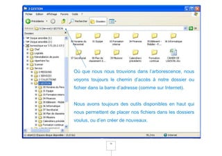 Où que nous nous trouvions dans l’arborescence, nous
voyons toujours le chemin d’accès à notre dossier ou
fichier dans la barre d’adresse (comme sur Internet).


Nous avons toujours des outils disponibles en haut qui
nous permettent de placer nos fichiers dans les dossiers
voulus, ou d’en créer de nouveaux.



                 16
 