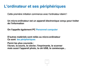 L'ordinateur et ses périphériques
 Cette première initiation commence avec l'ordinateur éteint !


 Un micro-ordinateur est un appareil électronique conçu pour traiter
 de l'information

 On l'appelle également PC Personnel computer


 D'autres matériels sont reliés au micro-ordinateur
 Ce sont les périphériques
 Parmi les plus courants :
 l'écran, la souris, le clavier, l'imprimante, le scanner
 mais aussi l'appareil photo, la clé USB, le caméscope...




                                         3
 