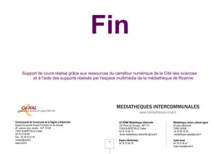 Fin
      Support de cours réalisé grâce aux ressources du carrefour numérique de la Cité des sciences
           et à l'aide des supports réalisés par l'espace multimédia de la médiathèque de Roanne




                                                          MEDIATHEQUES INTERCOMMUNALES
                                                                               www.mediatheque-coral.fr

Communauté de Communes de la Région d’Albertville         LE DÔME Médiathèque Albertville           Médiathèque centre culturel Ugine
Espace Economie Emploi Formation & Vie Sociale            135 Place de l’Europe – BP 173            45 place Montmain
45, avenue Jean Jaurès - B.P. 10108                       73204 ALBERTVILLE Cedex                   73400 UGINE
73207 ALBERTVILLE Cedex                                   04 79 10 44 70                             04 79 89 70 26
04.79.10.48.48                                             dome-mediatheque-albertville @coral.fr    mediatheque-ugine@coral.fr
Fax : 04.79.10.01.81
contact@coral.fr                                          Espace Multimédia                         Cyber-base
                                                     33
www.coral.fr                                              04 79 10 44 78                            04 79 37 95 47
                                                                                                    Cyber-base@coral.fr
 
