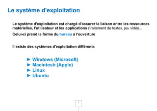 Le système d'exploitation

 Le système d'exploitation est chargé d'assurer la liaison entre les ressources
 matérielles, l'utilisateur et les applications (traitement de textes, jeu vidéo...
 Celui-ci prend la forme du bureau à l'ouverture


 Il existe des systèmes d'exploitation différents


         ► Windows (Microsoft)
         ► Macintosh (Apple)
         ► Linux
         ► Ubuntu




                                        4
 