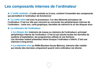 Les composants internes de l’ordinateur
 ► L'unité centrale : L'unité centrale ou la tour, contient l’ensemble des composants
 qui permettent à l’ordinateur de fonctionner
 ► La carte mère est avec le processeur, l’un des éléments principaux de
 l’ordinateur. C’est sur elle que viennent se connecter les périphériques internes de
 l’ordinateur : carte son, carte graphique, barrettes de mémoire le ou les disques durs
 ► La mémoire de l'ordinateur
    ● Le disque dur (mémoire de masse ou mémoire de l'ordinateur), principal
    périphérique interne de l’ordinateur. C’est lui qui stocke toutes les données (le
    système d’exploitation, les programmes utilisés et vos fichiers).
    Les données restent présentes même lorsque l’ordinateur s’éteint. C’est une
    mémoire à long terme.
    ● La mémoire vive ou RAM (Random Acces Memory, mémoire dite volatile
    qui stocke des données uniquement quand votre ordinateur est allumé.




                                           5
 