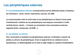 Les périphériques externes
 ► Les périphériques externes d’entrée-sortie sont les éléments situés à l'extérieur
 de l'ordinateur : écran, clavier, imprimante, scanner, clé USB.


 La communication entre la carte mère et ces périphériques se faisant via les ports
 d’entrée/sortie. Certains de ces périphériques sont toujours connectés à l’unité
 centrale (écran, clavier…) d’autres se connectent à des connecteurs externes
 (appareil photo, caméscope, clé USB…).


 ► Les pilotes ou drivers
 Pour reconnaître et exploiter les périphériques externes, l'ordinateur a besoin de
 pilotes ou drivers de périphériques. C'est un logiciel livré sur cédérom avec le
 périphérique, ou téléchargeable sur le web ou déjà intégré au système d'exploitation.



                                           6
 