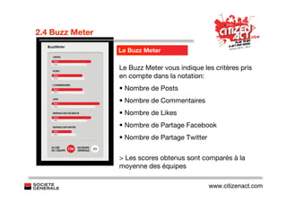 2.4 Buzz Meter

                 Le Buzz Meter

                 Le Buzz Meter vous indique les critères pris
                 en compte dans la notation:
                 • Nombre de Posts
                 • Nombre de Commentaires
                 • Nombre de Likes
                 • Nombre de Partage Facebook
                 • Nombre de Partage Twitter


                 > Les scores obtenus sont comparés à la
                 moyenne des équipes

                                               www.citizenact.com
 