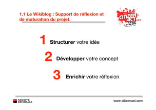 1.1 Le Wikiblog : Support de réﬂexion et
de maturation du projet.




         1    Structurer votre idée


          2      Développer votre concept


                3    Enrichir votre réﬂexion



                                           www.citizenact.com
 