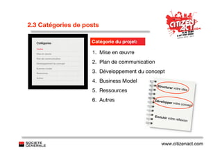 2.3 Catégories de posts

                    Catégorie du projet:

                    1. Mise en œuvre
                    2. Plan de communication
                    3. Développement du concept
                    4. Business Model
                                                Structur
                                                         e    r votre idé
                    5. Ressources                                           e


                    6. Autres                  Dévelop
                                                         per votre
                                                                     concept


                                               Enrichir v
                                                          otre réflex
                                                                     ion




                                                   www.citizenact.com
 
