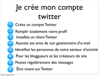 Je crée mon compte
                                 twitter
              1           Créez un compte Twitter
              2 Remplir totalement votre proﬁl
              3 Installez un client Twitter
              4 Ajoutez ses amis de son gestionnaire d’e-mail
              5 Identiﬁez les personnes de votre secteur d’activité
              6           Pour les bloggueurs et les créateurs de site
              7           Postez régulièrement des messages
              8           Être vivant sur Twitter
mardi 14 septembre 2010
 