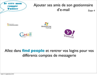 Je crée mon
        compte            Ajouter ses amis de son gestionnaire
       Twitter
                                        d’e-mail           Étape 4




      Allez dans ﬁnd people et rentrer vos logins pour vos
                 différents comptes de messagerie



mardi 14 septembre 2010
 