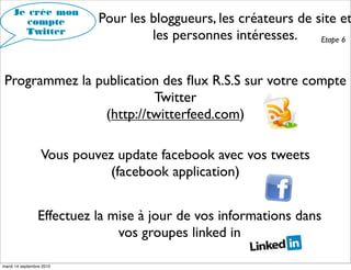 Je crée mon
        compte             Pour les bloggueurs, les créateurs de site et
       Twitter
                                    les personnes intéresses.     Etape 6




 Programmez la publication des ﬂux R.S.S sur votre compte
                          Twitter
                 (http://twitterfeed.com)

                  Vous pouvez update facebook avec vos tweets
                             (facebook application)


                Effectuez la mise à jour de vos informations dans
                              vos groupes linked in

mardi 14 septembre 2010
 