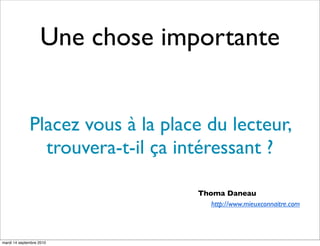Une chose importante


              Placez vous à la place du lecteur,
                trouvera-t-il ça intéressant ?

                                   Thoma Daneau
                                      http://www.mieuxconnaitre.com




mardi 14 septembre 2010
 