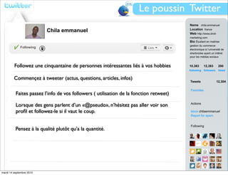 Le poussin Twitter
                                                                                        Name chila emmanuel
                          Chila emmanuel                                                Location france
                                                                                        Web http://www.droit-
                                                                                        marketing.com
                                                                                        Bio Étudiant en maitrise
                                                                                        gestion du commerce
             Following
                                                                                        électronique à l’université de
                                                                                        sherbrooke ayant un intêret
                                                                                        pour les médias sociaux


         Followez une cinquantaine de personnes intéressantes liés à vos hobbies        10,383        12,383     200
                                                                                        following followers      listed


         Commençez à tweeter (actus, questions, articles, infos)
                                                                                        Tweets                 12,304

                                                                                        Favorites
          Faites passez l’info de vos followers ( utilisation de la fonction retweet)

          Lorsque des gens parlent d’un «@pseudo», n’hésitez pas aller voir son         Actions

          proﬁl et followez-le si il vaut le coup.                                      block chilaemmanuel
                                                                                        Report for spam


                                                                                        Following
          Pensez à la qualité plutôt qu’a la quantité.




mardi 14 septembre 2010                                                                 View all...
 