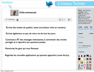 L’oiseau Twitter
                                                                                  Name chila emmanuel
                          Chila emmanuel                                          Location france
                                                                                  Web http://www.droit-
                                                                                  marketing.com
                                                                                  Bio Étudiant en maitrise
                                                                                  gestion du commerce
             Following
                                                                                  électronique à l’université de
                                                                                  sherbrooke ayant un intêret
                                                                                  pour les médias sociaux



         Écrivez des tweets de qualité ( texte accrocheur, riche en contenu)      10,383        12,383     200
                                                                                  following followers      listed



         Écrivez également un peu de votre vie de tous les jours.                 Tweets                 12,304

                                                                                  Favorites

        Continuez à RT des messages intéressants; à commenter des articles
        partagés et à répondre aux questions posées                               Actions

                                                                                  block chilaemmanuel
                                                                                  Report for spam
        Remerciez les gens qui vous Retweet
                                                                                  Following

       Regardez les nouvelles applications qui peuvent apparaitre («one forty»)




mardi 14 septembre 2010                                                           View all...
 