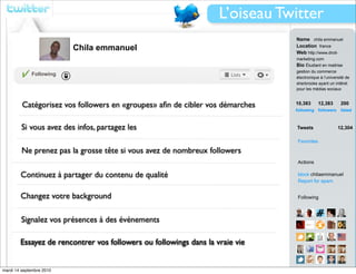 L’oiseau Twitter
                                                                              Name chila emmanuel
                          Chila emmanuel                                      Location france
                                                                              Web http://www.droit-
                                                                              marketing.com
                                                                              Bio Étudiant en maitrise
                                                                              gestion du commerce
             Following
                                                                              électronique à l’université de
                                                                              sherbrooke ayant un intêret
                                                                              pour les médias sociaux



         Catégorisez vos followers en «groupes» aﬁn de cibler vos démarches   10,383         12,383    200
                                                                              following followers      listed



         Si vous avez des infos, partagez les                                 Tweets                  12,304

                                                                               Favorites

         Ne prenez pas la grosse tête si vous avez de nombreux followers
                                                                               Actions

        Continuez à partager du contenu de qualité                             block chilaemmanuel
                                                                               Report for spam


        Changez votre background                                               Following



        Signalez vos présences à des événements

        Essayez de rencontrer vos followers ou followings dans la vraie vie


mardi 14 septembre 2010                                                        View all...
 