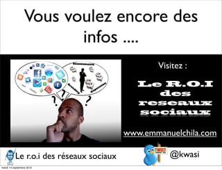 Vous voulez encore des
                        infos ....
                                                Visitez :

                                            Le R.O.I
                                              des
                                            reseaux
                                            sociaux

                                         www.emmanuelchila.com

          Le r.o.i des réseaux sociaux             @kwasi
mardi 14 septembre 2010
 