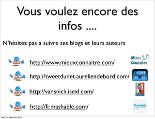 Vous voulez encore des
                        infos ....
 N’hésitez pas à suivre ses blogs et leurs auteurs


                          http://www.mieuxconnaitre.com/

                          http://tweetdunet.aureliendebord.com/

                          http://vansnick.isexl.com/

                          http://fr.mashable.com/
mardi 14 septembre 2010
 