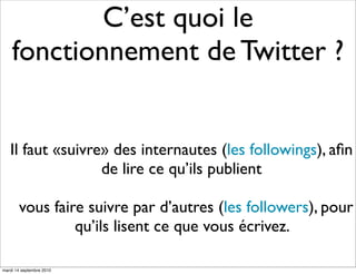 C’est quoi le
    fonctionnement de Twitter ?


   Il faut «suivre» des internautes (les followings), aﬁn
                  de lire ce qu’ils publient

       vous faire suivre par d’autres (les followers), pour
                qu’ils lisent ce que vous écrivez.

mardi 14 septembre 2010
 