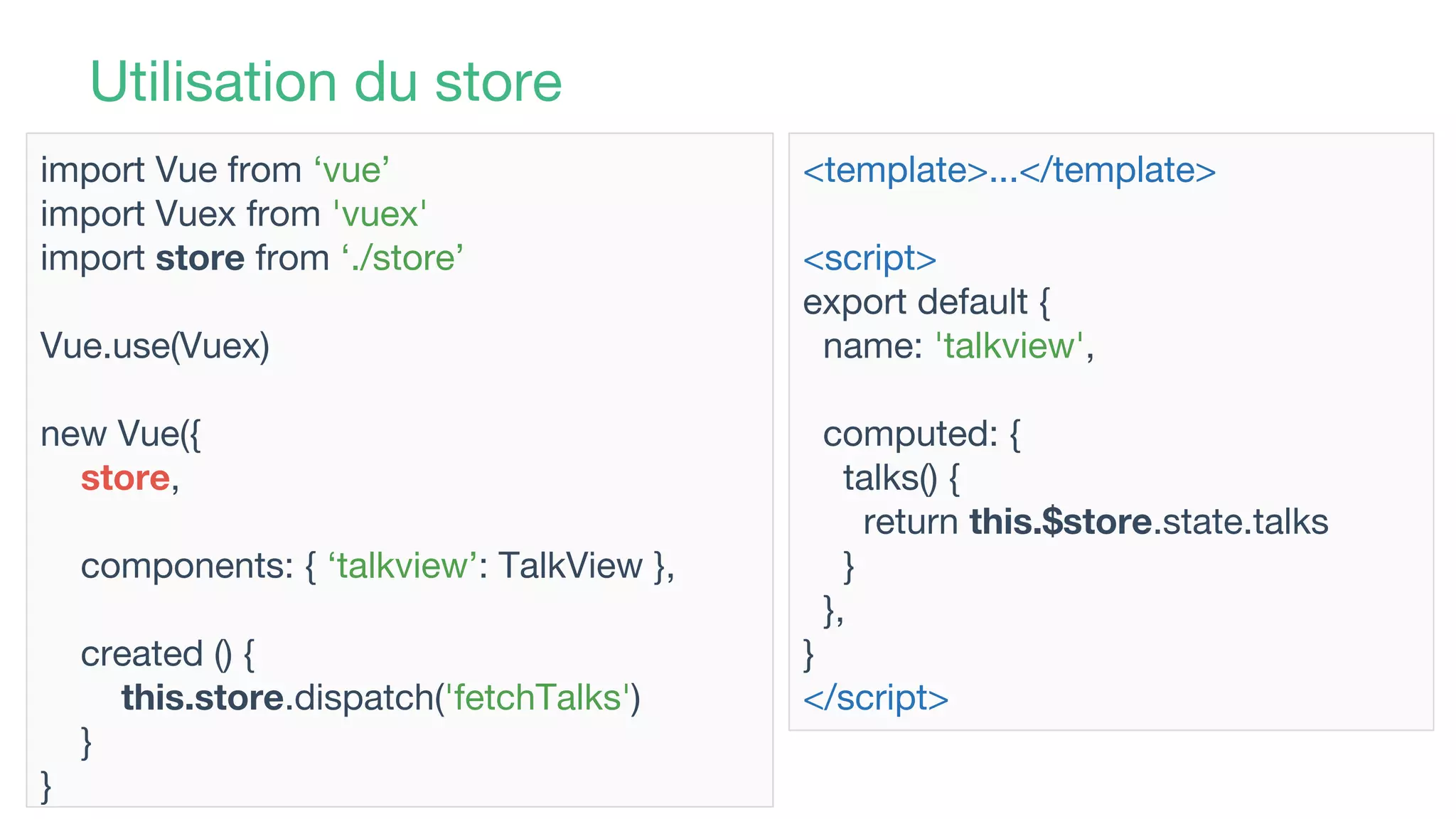 Utilisation du store
import Vue from ‘vue’
import Vuex from 'vuex'
import store from ‘./store’
Vue.use(Vuex)
new Vue({
store,
components: { ‘talkview’: TalkView },
created () {
this.store.dispatch('fetchTalks')
}
}
<template>...</template>
<script>
export default {
name: 'talkview',
computed: {
talks() {
return this.$store.state.talks
}
},
}
</script>
 