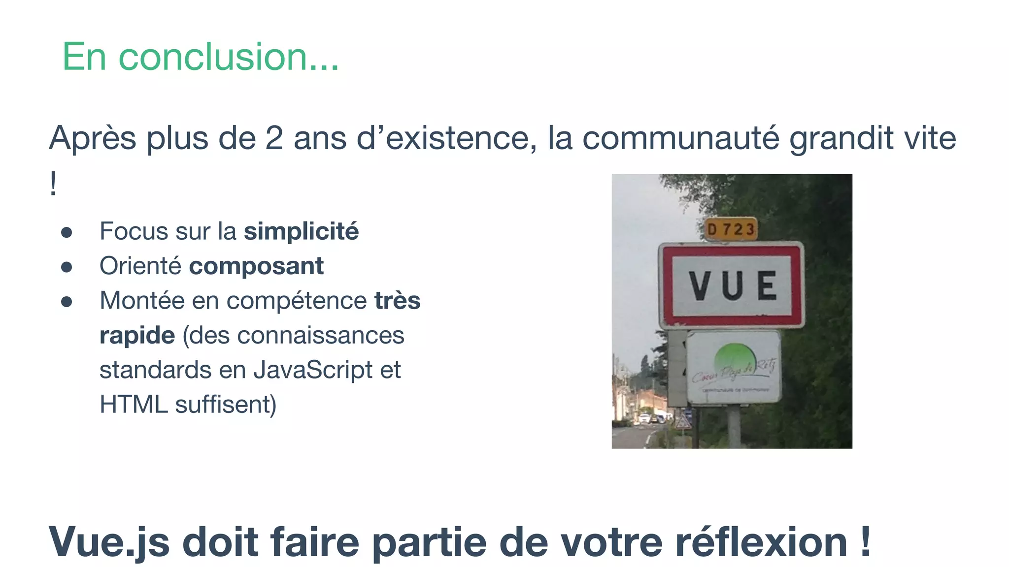 En conclusion...
Après plus de 2 ans d’existence, la communauté grandit vite
!
Vue.js doit faire partie de votre réflexion !
● Focus sur la simplicité
● Orienté composant
● Montée en compétence très
rapide (des connaissances
standards en JavaScript et
HTML suffisent)
 
