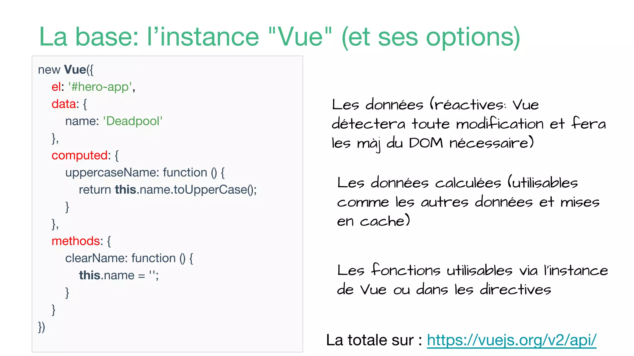 La base: l’instance "Vue" (et ses options)
new Vue({
el: '#hero-app',
data: {
name: 'Deadpool'
},
computed: {
uppercaseName: function () {
return this.name.toUpperCase();
}
},
methods: {
clearName: function () {
this.name = '';
}
}
})
La totale sur : https://vuejs.org/v2/api/
Les données (réactives: Vue
détectera toute modification et fera
les màj du DOM nécessaire)
Les données calculées (utilisables
comme les autres données et mises
en cache)
Les fonctions utilisables via l’instance
de Vue ou dans les directives
 