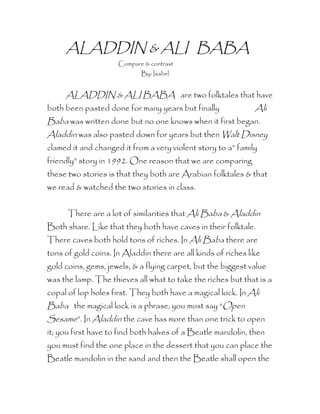 ALADDIN & ALI BABA
                     Compare & contrast
                            By: Isabel


     ALADDIN & ALI BABA are two folktales that have
both been pasted done for many years but finally               Ali
Baba was written done but no one knows when it first began.
Aladdin was also pasted down for years but then Walt Disney
clamed it and changed it from a very violent story to a” family
friendly” story in 1992. One reason that we are comparing
these two stories is that they both are Arabian folktales & that
we read & watched the two stories in class.


      There are a lot of similarities that Ali Baba & Aladdin
Both share. Like that they both have caves in their folktale.
There caves both hold tons of riches. In Ali Baba there are
tons of gold coins. In Aladdin there are all kinds of riches like
gold coins, gems, jewels, & a flying carpet, but the biggest value
was the lamp. The thieves all what to take the riches but that is a
copal of lop holes first. They both have a magical lock. In Ali
Baba the magical lock is a phrase, you most say “Open
Sesame”. In Aladdin the cave has more than one trick to open
it; you first have to find both halves of a Beatle mandolin, then
you must find the one place in the dessert that you can place the
Beatle mandolin in the sand and then the Beatle shall open the
 