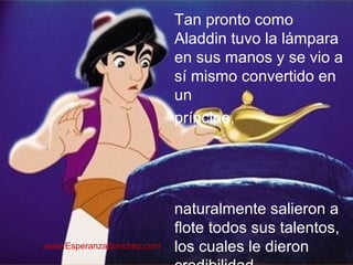 Tan pronto como 
Aladdin tuvo la lámpara 
en sus manos y se vio a 
sí mismo convertido en 
un 
príncipe, 
naturalmente salieron a 
flote todos sus talentos, 
los cuales le dieron 
credibilidad… 
www.EsperanzaSanchez.com 
 