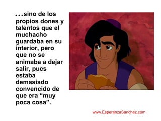 …sino de los 
propios dones y 
talentos que el 
muchacho 
guardaba en su 
interior, pero 
que no se 
animaba a dejar 
salir, pues 
estaba 
demasiado 
convencido de 
que era “muy 
poca cosa”. 
www.EsperanzaSanchez.com 
 