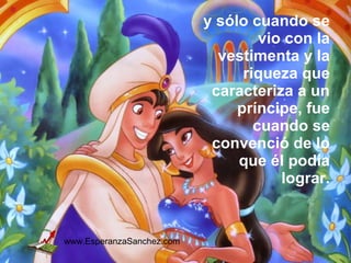 y sólo cuando se 
vio con la 
vestimenta y la 
riqueza que 
caracteriza a un 
príncipe, fue 
cuando se 
convenció de lo 
que él podía 
lograr. 
www.EsperanzaSanchez.com 
