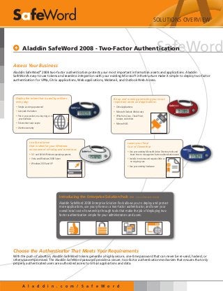 A l a d d i n . c o m / S a f e W o r d
SafeWord
Access Your Business
Aladdin SafeWord®
2008 two-factor authentication protects your most important information assets and applications. Aladdin
SafeWord’s easy-to-use tokens and seamless integration with your existing Microsoft infrastructure make it simple to deploy two-factor
authentication for VPNs, Citrix applications, Web applications, Webmail, and Outlook Web Access.
Aladdin SafeWord 2008 - Two-Factor Authentication
Be up and running protecting your most
important assets and applications:
•	Citrix Applications
•	Microsoft Outlook Web Access
•	VPNs from Cisco, Check Point,
Juniper, and others
•	Microsoft IAS
Lower your Total
Cost of Ownership
•	Use your existing Microsoft Active Directory tools and
know-how to manage two-factor authentication users
•	Installs in minutes and requires little or
no ongoing care
•	Use your existing hardware
Use the solution
that is ideal for your Windows
environment of today and tomorrow:
•	32- and 64-bit Windows operating systems
•	Vista and Windows 2008 Server
•	Windows 2003 and XP
Deploy the token that is used by millions
every day:
•	Simple as using a password
•	Just push the button
•	Fits in your pocket, on a key ring, or in
your briefcase
•	Tokens that never expire
•	Lifetime warranty
Introducing the Enterprise Solution Pack >>  (more information inside)
Aladdin SafeWord 2008 Enterprise Solution Pack allows you to deploy and protect
more applications, use your phone as a two-factor authenticator, and lower your
overall total cost-of-ownership through tools that make the job of deploying two-
factor authentication simple for your administrators and users.
Choose the Authenticator That Meets Your Requirements
With the push of a button, Aladdin SafeWord tokens generate a highly secure, one-time password that can never be re-used, hacked, or
otherwise compromised. The Aladdin SafeWord password provides a secure, two-factor authentication mechanism that ensures that only
properly authenticated users are authorized access to critical applications and data.
SOLUTIONS OVERVIEW
 
