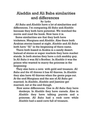Aladdin and Ali Baba similarities
         and differences
                      By: Lydia
  Ali Baba and Aladdin have a lot of similarities and
differences. I’m comparing Ali Baba and Aladdin
because they both have potential. We watched the
movie and read the book. Now here it is.
  Some similarities are that they both have
tricksters. Morgiana and Aladdin. Also there both
Arabian stories based at night. Aladdin and Ali Baba
both have “Al” in the beginning of there name.
   There both based in Arabia in a sandy desert.
Instead of stores or super markets they have market
stands. In both stories they have a rich snobby guy.
In Ali Baba it was Ali’s Brother. In Aladdin it was the
prince who wanted to marry the princess in the
beginning
   They also have a cave with gold and treasure. Ali
Baba and the 40 thieves it has 40 thieves. In Aladdin
they also have 40 thieves when the genie pops out.
At the end Morgiana and the son of Ali Baba get
married. In Aladdin, Aladdin and Jasmine get
married, not at the end though.
   Now some differences. One in Ali Baba they have
     donkeys. In Aladdin they have camels. Also in
     Aladdin they have talking parrots and a
     princess. Ali Baba had a rock cave while
     Aladdin had a sand cave full of treasure.
 