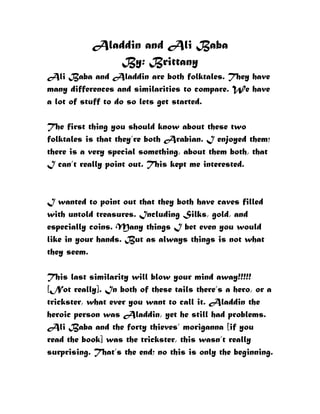 Aladdin and Ali Baba
               By: Brittany
Ali Baba and Aladdin are both folktales. They have
many differences and similarities to compare. We have
a lot of stuff to do so lets get started.

The first thing you should know about these two
folktales is that they’re both Arabian. I enjoyed them;
there is a very special something, about them both, that
I can’t really point out. This kept me interested.


I wanted to point out that they both have caves filled
with untold treasures. Including Silks, gold, and
especially coins. Many things I bet even you would
like in your hands. But as always things is not what
they seem.

This last similarity will blow your mind away!!!!!
[Not really]. In both of these tails there’s a hero, or a
trickster, what ever you want to call it. Aladdin the
heroic person was Aladdin, yet he still had problems.
Ali Baba and the forty thieves’ moriganna [if you
read the book] was the trickster, this wasn’t really
surprising. That’s the end; no this is only the beginning.
 