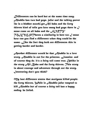 Differences can be hard but at the same time easy.
Aladdin has two bad guys, jafar and the talking parrot
[he is a blabber mouth].yet,Ali baba and the forty
thieves kind of tells you how many bad guys there is I
mean come on ali baba and the FORTY
THIEVES!!Theres a similarity in here too I mean
how can you find a difference when they could be the
same. Like the fact they both are differences this is
getting harder and harder.

Another difference would be that Aladdin is a love
story, Aladdin is out for the princess, Jasmine, and
of course they do, it’s a fairy tail come true. Unlike in
the story Ali Baba and the forty thieves. This story
is about courage and adventure through out the story.
Interesting don’t you think?

My last difference states that morigana killed people,
the forty thieves. While in Aladdin jafar tempted to
kill Aladdin but of course a fairy tail has a happy
ending, he failed.
 