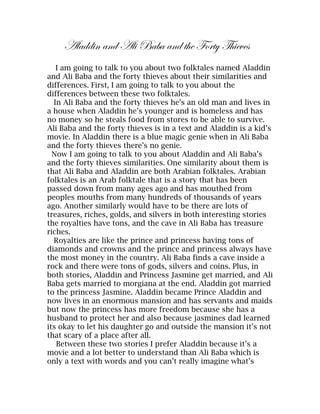 Aladdin and Ali Baba and the Forty Thieves
   I am going to talk to you about two folktales named Aladdin
and Ali Baba and the forty thieves about their similarities and
differences. First, I am going to talk to you about the
differences between these two folktales.
  In Ali Baba and the forty thieves he’s an old man and lives in
a house when Aladdin he’s younger and is homeless and has
no money so he steals food from stores to be able to survive.
Ali Baba and the forty thieves is in a text and Aladdin is a kid’s
movie. In Aladdin there is a blue magic genie when in Ali Baba
and the forty thieves there’s no genie.
  Now I am going to talk to you about Aladdin and Ali Baba’s
and the forty thieves similarities. One similarity about them is
that Ali Baba and Aladdin are both Arabian folktales. Arabian
folktales is an Arab folktale that is a story that has been
passed down from many ages ago and has mouthed from
peoples mouths from many hundreds of thousands of years
ago. Another similarly would have to be there are lots of
treasures, riches, golds, and silvers in both interesting stories
the royalties have tons, and the cave in Ali Baba has treasure
riches.
  Royalties are like the prince and princess having tons of
diamonds and crowns and the prince and princess always have
the most money in the country. Ali Baba finds a cave inside a
rock and there were tons of gods, silvers and coins. Plus, in
both stories, Aladdin and Princess Jasmine get married, and Ali
Baba gets married to morgiana at the end. Aladdin got married
to the princess Jasmine. Aladdin became Prince Aladdin and
now lives in an enormous mansion and has servants and maids
but now the princess has more freedom because she has a
husband to protect her and also because jasmines dad learned
its okay to let his daughter go and outside the mansion it’s not
that scary of a place after all.
   Between these two stories I prefer Aladdin because it’s a
movie and a lot better to understand than Ali Baba which is
only a text with words and you can’t really imagine what’s
 