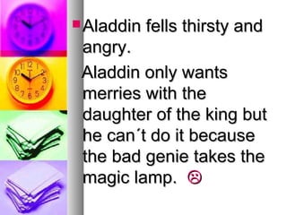  Aladdin

fells thirsty and

angry.
Aladdin only wants
merries with the
daughter of the king but
he can´t do it because
the bad genie takes the
magic lamp. 

 
