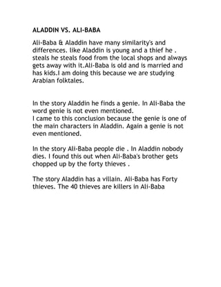 ALADDIN VS. ALI-BABA
Ali-Baba & Aladdin have many similarity's and
differences. like Aladdin is young and a thief he .
steals he steals food from the local shops and always
gets away with it.Ali-Baba is old and is married and
has kids.I am doing this because we are studying
Arabian folktales.


In the story Aladdin he finds a genie. In Ali-Baba the
word genie is not even mentioned.
I came to this conclusion because the genie is one of
the main characters in Aladdin. Again a genie is not
even mentioned.

In the story Ali-Baba people die . In Aladdin nobody
dies. I found this out when Ali-Baba's brother gets
chopped up by the forty thieves .

The story Aladdin has a villain. Ali-Baba has Forty
thieves. The 40 thieves are killers in Ali-Baba
 