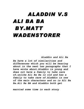 ALADDIN V.S
ALI BA BA
BY.MATT
WADENSTORER



                   Aladdin and Ali Ba
Ba have a lot of similarities and
differences which you will be hearing
about in the next ten paragraphs that I
have wrote about.Aladdin is young and
does not have a family to take care
of,unlike Ali Ba Ba is old and has a
family to take care of.Aladdin is one
of the main characters and so is Ali Ba
Ba.Ali Ba BA and Aladdin both get

married some time in each story
 