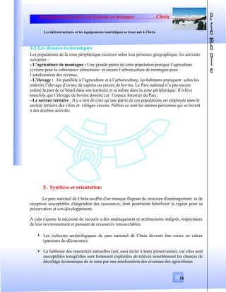 Développement de sport et de tourisme en montagne Chréa
Les infrastructures et les équipements touristiques se trouvant à Chréa
4.2 Les donnée économiques
Les populations de la zone périphérique exercent selon leur présence géographique, les activités
suivantes :
- L’agriculture de montagne : Une grande partie de cette population pratique l’agriculture
vivrière pour la subsistance alimentaire et encore l’arboriculture de montagne pour
l’amélioration des revenus.
- L’élevage : En parallèle à l’agriculture et à l’arboriculture, les habitants pratiquent selon les
endroits l’élevage d’ovins, de caprins ou encore de bovins. Le Parc national n’a pas encore
estimé la part de ce bétail dans son territoire et ni même dans la zone périphérique. Il relève
toutefois que l’élevage de bovins domine car l’espace forestier du Parc.
- Le secteur tertiaire : Il y a lieu de citer qu’une partie de ces populations est employée dans le
secteur tertiaire des villes et villages voisins. Parfois ce sont les mêmes personnes qui se livrent
à des doubles activités.
5. Synthèse et orientation:
Le parc national de Chréa souffre d'un manque flagrant de structure d'aménagement et de
réception susceptibles d'engendrer des ressources, dont pourraient bénéficier la région pour sa
préservation et son développement.
A cela s'ajoute la nécessité de recourir a des aménagement et architectures intégrés, respectueux
de leur environnement et puissant de ressources renouvelables.
 Les richesses archéologiques de parc national de Chréa devront être mises en valeur
(parcours de découverte).
 La faiblesse des ressources naturelles (sol, eau) incite à leurs préservations, car elles sont
susceptibles lorsqu'elles sont fortement exploitées de relevée sensiblement les chances de
décollage économique de la zone par une amélioration des revenues des agricultures
16
 