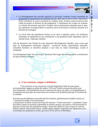 Développement de sport et de tourisme en montagne Chréa
 Le développement des activités agricoles et sylvicoles constitue l'essore essentielle du
programme de dynamisation économique de parc. Bien que ces deux actions (agriculture,
foret) constituent la source essentielle de l'emploie futur, d"autres secteurs peuvent faire
l'objet de projets et d'actions de développement. L'exploitation des rivages est évidente.
Le créneau du tourisme peut être à l'origine d'un investissement important pour le parc,
qui représente l'avantage d'allier le tourisme estival et hivernal, le tourisme forestier et le
tourisme de montagne.
 Le savoir faire des populations locales est un atout a exploiter, grâce a de meilleures
techniques et équipement,ce qui contribuerait a une production plus importante, pour le
marché locale , régionale, national.
Afin de démontrer tout l'intérêt de cette démarche (développement durable), nous avons opté
pour un aménagement touristique intégrant : ressources locales, particularités naturelles,
culturelles humaines et récréative propices a une mise en valeur économique, sociale et
écologique.
Cet aménagement étant "éco touristique" permettra d'envisager des aménagements et architecture
de façon durable et intégrée.
6. L'éco tourisme, origine et définition :
L'éco tourisme est un concept qui s'est développé dans l'élan du mouvement
environnemental, apparu au début des années 1970 avec l'intérêt croissant du public pour
l'environnement, et l'insatisfaction envers le tourisme de masse, de même, la compréhension et
l'acceptation des principes de conservation de la nature et de durabilité participe à l'évolution de
ce concept.
Il n'existe pas de définition universelle de l'éco tourisme, généralement considéré comme un :
" Tourisme favorable à l'environnement ".
L'écotourisme est décrit comme une forme de tourisme " à forte motivation ". Cependant, il peut
être défini comme un tourisme responsable en milieux naturels, qui préserve l'environnement et
participe au bien-être des populations locales. Il peut être définit en outre comme la visite de
milieux naturels relativement intacts, à faible impact négatif, comportant une implication socio-
économique des populations locales, qui sont à la fois actives et bénéfiques.
17
 