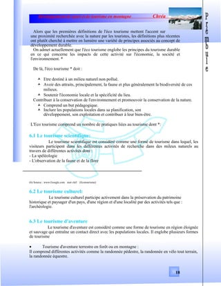 Développement de sport et de tourisme en montagne Chréa
Alors que les premières définitions de l'éco tourisme mettent l'accent sur
une proximité recherchée avec la nature par les touristes, les définitions plus récentes
ont plutôt cherché à mettre en lumière une variété de principes associés au concept de
développement durable.
On admet actuellement que l'éco tourisme englobe les principes du tourisme durable
en ce qui concerne les impacts de cette activité sur l'économie, la société et
l'environnement. *
De là, l'éco tourisme * doit :
 Etre destiné à un milieu naturel non pollué.
 Avoir des attraits, principalement, la faune et plus généralement la biodiversité de ces
milieux.
 Soutenir l'économie locale et la spécificité du lieu.
Contribuer à la conservation de l'environnement et promouvoir la conservation de la nature.
 Comprend un but pédagogique.
 Inclure les populations locales dans sa planification, son
développement, son exploitation et contribuer à leur bien-être.
L'Eco tourisme comprend un nombre de pratiques liées au tourisme dont *:
6.1 Le tourisme scientifique:
Le tourisme scientifique est considéré comme une formé de tourisme dans lequel, les
visiteurs participent dans les différentes activités de recherche dans des mileux naturels au
travers de différentes activités dont :
- La spéléologie
- L'observation de la faune et de la flore
(6) Source : www.Google.com mot clef: (Ecotourisme)
6.2 Le tourisme culturel:
Le tourisme culturel participe activement dans la préservation du patrimoine
historique et paysager d'un pays, d'une région et d'une localité par des activités tels que :
l'archéologie.
6.3 Le tourisme d'aventure
Le tourisme d'aventure est considéré comme une forme de tourisme en région éloignée
et sauvage qui entraîne un contact direct avec les populations locales. Il englobe plusieurs formes
de tourisme
• Tourisme d'aventure terrestre en forêt ou en montagne :
Il comprend différentes activités comme la randonnée pédestre, la randonnée en vélo tout terrain,
la randonnée équestre.
18
 