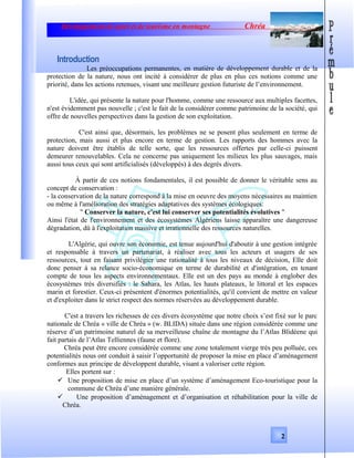 Développement de sport et de tourisme en montagne Chréa
Introduction
Les préoccupations permanentes, en matière de développement durable et de la
protection de la nature, nous ont incité à considérer de plus en plus ces notions comme une
priorité, dans les actions retenues, visant une meilleure gestion futuriste de l’environnement.
L'idée, qui présente la nature pour l'homme, comme une ressource aux multiples facettes,
n'est évidemment pas nouvelle ; c'est le fait de la considérer comme patrimoine de la société, qui
offre de nouvelles perspectives dans la gestion de son exploitation.
C'est ainsi que, désormais, les problèmes ne se posent plus seulement en terme de
protection, mais aussi et plus encore en terme de gestion. Les rapports des hommes avec la
nature doivent être établis de telle sorte, que les ressources offertes par celle-ci puissent
demeurer renouvelables. Cela ne concerne pas uniquement les milieux les plus sauvages, mais
aussi tous ceux qui sont artificialisés (développés) à des degrés divers.
À partir de ces notions fondamentales, il est possible de donner le véritable sens au
concept de conservation :
- la conservation de la nature correspond à la mise en oeuvre des moyens nécessaires au maintien
ou même à l'amélioration des stratégies adaptatives des systèmes écologiques:
" Conserver la nature, c'est lui conserver ses potentialités évolutives "
Ainsi l'état de l'environnement et des écosystèmes Algériens laisse apparaître une dangereuse
dégradation, dû à l'exploitation massive et irrationnelle des ressources naturelles.
L'Algérie, qui ouvre son économie, est tenue aujourd'hui d'aboutir à une gestion intégrée
et responsable à travers un partenariat, à réaliser avec tous les acteurs et usagers de ses
ressources, tout en faisant privilégier une rationalité à tous les niveaux de décision, Elle doit
donc penser à sa relance socio-économique en terme de durabilité et d'intégration, en tenant
compte de tous les aspects environnementaux. Elle est un des pays au monde à englober des
écosystèmes très diversifiés : le Sahara, les Atlas, les hauts plateaux, le littoral et les espaces
marin et forestier. Ceux-ci présentent d'énormes potentialités, qu'il convient de mettre en valeur
et d'exploiter dans le strict respect des normes réservées au développement durable.
C'est a travers les richesses de ces divers écosystème que notre choix s’est fixé sur le parc
nationale de Chréa « ville de Chréa » (w. BLIDA) située dans une région considérée comme une
réserve d’un patrimoine naturel de sa merveilleuse chaîne de montagne du l’Atlas Blidéene qui
fait partais de l’Atlas Telliennes (faune et flore).
Chréa peut être encore considérée comme une zone totalement vierge très peu polluée, ces
potentialités nous ont conduit à saisir l’opportunité de proposer la mise en place d’aménagement
conformes aux principe de développent durable, visant a valoriser cette région.
Elles portent sur :
 Une proposition de mise en place d’un système d’aménagement Eco-touristique pour la
commune de Chréa d’une manière générale.
 Une proposition d’aménagement et d’organisation et réhabilitation pour la ville de
Chréa.
2
 
